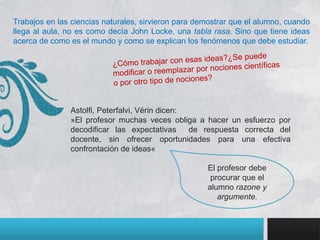 Trabajos en las ciencias naturales, sirvieron para demostrar que el alumno, cuando
llega al aula, no es como decía John Locke, una tabla rasa. Sino que tiene ideas
acerca de como es el mundo y como se explican los fenómenos que debe estudiar.




               Astolfi, Peterfalvi, Vérin dicen:
               »El profesor muchas veces obliga a hacer un esfuerzo por
               decodificar las expectativas      de respuesta correcta del
               docente, sin ofrecer oportunidades para una efectiva
               confrontación de ideas«

                                                     El profesor debe
                                                      procurar que el
                                                     alumno razone y
                                                        argumente.
 