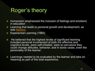  Humanisim emphasized the inclusion of feelings and emotions
in education
 Learning that leads to personal growth and development, as
was Maslow.
 Experiential Learning (1983)
 He believed that the highest levels of significant learning
included personal involvement at both the affective and
cognitive levels, were self-initiated, were so pervasive they
could change attitudes, behavior, and in some cases, even the
personality of the learner.
 Learnings needed to be evaluated by the learner and take on
meaning as part of the total experience.
13
 