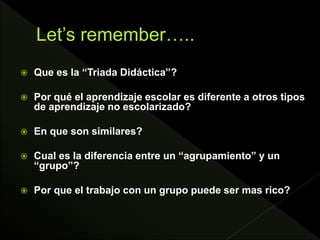  Que es la “Triada Didáctica”?
 Por qué el aprendizaje escolar es diferente a otros tipos
de aprendizaje no escolarizado?
 En que son similares?
 Cual es la diferencia entre un “agrupamiento” y un
“grupo”?
 Por que el trabajo con un grupo puede ser mas rico?
 
