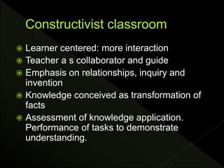  Learner centered: more interaction
 Teacher a s collaborator and guide
 Emphasis on relationships, inquiry and
invention
 Knowledge conceived as transformation of
facts
 Assessment of knowledge application.
Performance of tasks to demonstrate
understanding.
 