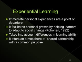 Immediate personal experiences are a point of
departure
 It facilitates personal growth by helping learners
to adapt to social change.(Kohonen, 1992)
 Takes into account differences in learning ability
 It offers an atmosphere of shared partnership
with a common purpose
27
 