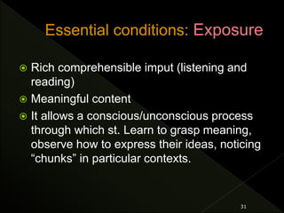  Rich comprehensible imput (listening and
reading)
 Meaningful content
 It allows a conscious/unconscious process
through which st. Learn to grasp meaning,
observe how to express their ideas, noticing
“chunks” in particular contexts.
31
 