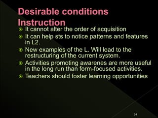  It cannot alter the order of acquisition
 It can help sts to notice patterns and features
in L2.
 New examples of the L. Will lead to the
restructuring of the current system.
 Activities promoting awarenes are more useful
in the long run than form-focused activities.
 Teachers should foster learning opportunities
34
 