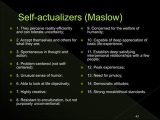  1. They perceive reality efficiently
and can tolerate uncertainty;
 2. Accept themselves and others for
what they are;
 3. Spontaneous in thought and
action;
 4. Problem-centered (not self-
centered);
 5. Unusual sense of humor;
 6. Able to look at life objectively;
 7. Highly creative;
 8. Resistant to enculturation, but not
purposely unconventional;
 9. Concerned for the welfare of
humanity;
 10. Capable of deep appreciation of
basic life-experience;
 11. Establish deep satisfying
interpersonal relationships with a few
people;
 12. Peak experiences;
 13. Need for privacy;
 14. Democratic attitudes;
 15. Strong moral/ethical standards.
42
 