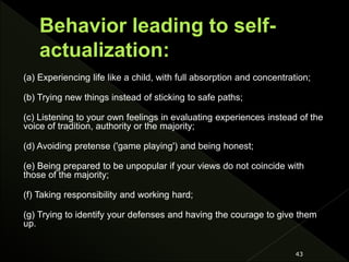 (a) Experiencing life like a child, with full absorption and concentration;
(b) Trying new things instead of sticking to safe paths;
(c) Listening to your own feelings in evaluating experiences instead of the
voice of tradition, authority or the majority;
(d) Avoiding pretense ('game playing') and being honest;
(e) Being prepared to be unpopular if your views do not coincide with
those of the majority;
(f) Taking responsibility and working hard;
(g) Trying to identify your defenses and having the courage to give them
up.
43
 