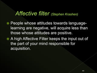  People whose attitudes towards language-
learning are negative, will acquire less than
those whose attitudes are positive.
 A high Affective Filter keeps the input out of
the part of your mind responsible for
acquisition.
44
 