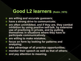  are willing and accurate guessers;
 have a strong drive to communicate;
 are often uninhibited, and if they are, they combat
inhibition by using positive self-talk, by extensive
use of practicing in private, and by putting
themselves in situations where they have to
participate communicatively.
 are willing to make mistakes;
 focus on form by looking for patterns and
analyzing;
 take advantage of all practice opportunities;
 monitor their speech as well as that of others;
 and pay attention to meaning.
46
 