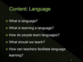  What is language?
 What is learning a language?
 How do people learn languages?
 What should we teach?
 How can teachers facilitate language
learning?
5
 