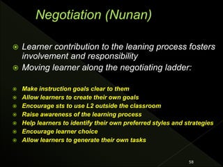  Learner contribution to the leaning process fosters
involvement and responsibility
 Moving learner along the negotiating ladder:
 Make instruction goals clear to them
 Allow learners to create their own goals
 Encourage sts to use L2 outside the classroom
 Raise awareness of the learning process
 Help learners to identify their own preferred styles and strategies
 Encourage learner choice
 Allow learners to generate their own tasks
58
 