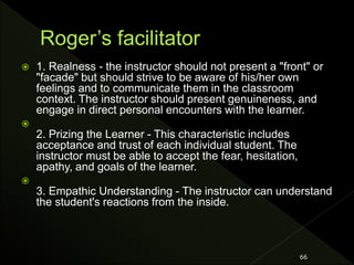  1. Realness - the instructor should not present a "front" or
"facade" but should strive to be aware of his/her own
feelings and to communicate them in the classroom
context. The instructor should present genuineness, and
engage in direct personal encounters with the learner.

2. Prizing the Learner - This characteristic includes
acceptance and trust of each individual student. The
instructor must be able to accept the fear, hesitation,
apathy, and goals of the learner.

3. Empathic Understanding - The instructor can understand
the student's reactions from the inside.
66
 
