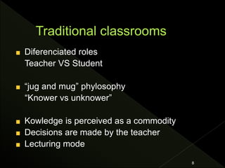 Diferenciated roles
Teacher VS Student
“jug and mug” phylosophy
“Knower vs unknower”
Kowledge is perceived as a commodity
Decisions are made by the teacher
Lecturing mode
8
 