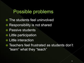  The students feel uninvolved
 Responsibility is not shared
 Passive students
 Little participation
 Little interaction
 Teachers feel frustrated as students don’t
“learn” what they “teach”
9
 