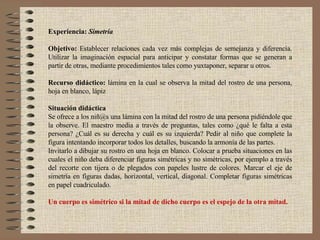 Experiencia:   Simetría Objetivo:  Establecer relaciones cada vez más complejas de semejanza y diferencia. Utilizar la imaginación espacial para anticipar y constatar formas que se generan a partir de otras, mediante procedimientos tales como yuxtaponer, separar u otros. Recurso didáctico:  lámina en la cual se observa la mitad del rostro de una persona, hoja en blanco, lápiz Situación didáctica Se ofrece a los niñ@s una lámina con la mitad del rostro de una persona pidiéndole que la observe. El maestro media a través de preguntas, tales como ¿qué le falta a esta persona? ¿Cuál es su derecha y cuál es su izquierda? Pedir al niño que complete la figura intentando incorporar todos los detalles, buscando la armonía de las partes. Invitarlo a dibujar su rostro en una hoja en blanco. Colocar a prueba situaciones en las cuales el niño deba diferenciar figuras simétricas y no simétricas, por ejemplo a través del recorte con tijera o de plegados con papeles lustre de colores. Marcar el eje de simetría en figuras dadas, horizontal, vertical, diagonal. Completar figuras simétricas en papel cuadriculado. Un cuerpo es simétrico si la mitad de dicho cuerpo es el espejo de la otra mitad. 