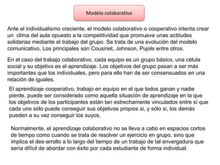 Modelo colaborativo
Ante el individualismo creciente, el modelo colaborativo o cooperativo intenta crear
un clima del aula opuesto a la competitividad que promueve unas actitudes
solidarias mediante el trabajo del grupo. Se trata de una evolución del modelo
comunicativo. Los principales son Cousinet, Johnson, Pujols entre otros.
En el caso del trabajo colaborativo, cada equipo es un grupo básico, una célula
social y su objetivo es el aprendizaje. Los objetivos del grupo pasan a ser más
importantes que los individuales, pero para ello han de ser consensuados en una
relación de iguales.
El aprendizaje cooperativo, trabajo en equipo en el que todos ganan y nadie
pierde, puede ser considerado como aquella situación de aprendizaje en la que
los objetivos de los participantes están tan estrechamente vinculados entre sí que
cada uno sólo puede conseguir sus objetivos propios si, y sólo si, los demás
pueden a su vez conseguir los suyos.
Normalmente, el aprendizaje colaborativo no se lleva a cabo en espacios cortos
de tiempo como cuando se trata de resolver un ejercicio en grupo, sino que
implica el des-arrollo a lo largo del tiempo de un trabajo de tal envergadura que
sería difícil de abordar con éxito por cada estudiante de forma individual.

 