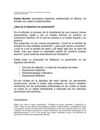 Centro de colombia. ¿Hay centro en la educación? ¿Se necesita?
Manizales, Abril del 2007



Estela Quintar, pensadora Argentina residenciada en México, ha
iniciado sus viajes no parametrales.

¿Qué es la didáctica no parametral?

Es el enfrentar el proceso de la enseñanza de una manera menos
esquemática, rígida y con un estado ánimico en positivo, en
conciencia histórica, en el cual se reclama a un sujeto erguido y en
postura..
Sus preguntas no son menos inquietantes "¿Cuál es el sentido de
enseñar en esta realidad cambiante?, ¿para qué vamos a enseñar?,
¿cuál va a ser el sentido de optar y de elegir algo que se pone de
moda, más que desde la necesidad radical de nuestros propios
alumno? ¿Qué estamos entendiendo por disciplina?

Estela basa su propuesta de Didáctica no parametral, en los
siguiente elementos:

              Círculos de reflexión, a modo de circulación de ideas
              Resonancia Didáctica
              Didactobiogragía o Narrativa
              Dispositivos didáctico

Es una mirada en la dignidad del estar siendo, en permanente
construcción, donde el sujeto está presente, en franca rebeldía-
resistencia con las propuestas tradicionales en las cuales el sujeto
no existe es un objeto mediatizado e idiotizado por los intereses
dominantes del momento.


Comentarios
Estela nos incita a seguir explorando: "También es bueno aprender a identificar el
orden. Cada vez que escucho las palabras calidad, modernización y competencia digo,
¿y la justicia social? ¿Por qué ahora reemplazamos al término “justicia social” por el de
“calidad” en el sistema educativo? ¿Acaso cambiaron las condiciones materiales de los
latinoamericanos? A mí no me parece que hayan cambiado mucho. En definitiva no
queremos hombres de pensamiento Bonsai"
 