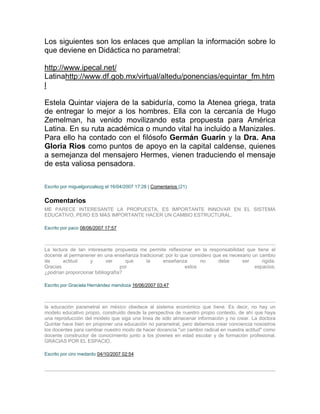 Los siguientes son los enlaces que amplían la información sobre lo
que deviene en Didáctica no parametral:

http://www.ipecal.net/
Latinahttp://www.df.gob.mx/virtual/altedu/ponencias/equintar_fm.htm
l

Estela Quintar viajera de la sabiduría, como la Atenea griega, trata
de entregar lo mejor a los hombres. Ella con la cercanía de Hugo
Zemelman, ha venido movilizando esta propuesta para América
Latina. En su ruta académica o mundo vital ha incluido a Manizales.
Para ello ha contado con el filósofo Germán Guarin y la Dra. Ana
Gloria Rios como puntos de apoyo en la capital caldense, quienes
a semejanza del mensajero Hermes, vienen traduciendo el mensaje
de esta valiosa pensadora.

Escrito por miguelgonzalezg el 16/04/2007 17:28 | Comentarios (21)


Comentarios
ME PARECE INTERESANTE LA PROPUESTA, ES IMPORTANTE INNOVAR EN EL SISTEMA
EDUCATIVO, PERO ES MAS IMPORTANTE HACER UN CAMBIO ESTRUCTURAL.

Escrito por paco 08/06/2007 17:57



La lectura de tan interesante propuesta me permite reflexionar en la responsabilidad que tiene el
docente al permanener en una enseñanza tradicional; por lo que considero que es necesario un cambio
de      actitud    y        ver     que   la      enseñanza        no      debe      ser      rigida.
Gracias                           por                        estos                         espacios.
¿podrían proporcionar bibliografía?

Escrito por Graciela Hernández mendoza 16/06/2007 03:47



la educaciòn parametral en mèxico obedece al sistema econòmico que tiene. Es decir, no hay un
modelo educativo propio, construido desde la perspectiva de nuestro propio contexto, de ahì que haya
una reproducciòn del modelo que siga una linea de sòlo almacenar informaciòn y no crear. La doctora
Quintar hace bien en proponer una educaciòn no parametral, pero debemos crear conciencia nosostros
los docentes para cambiar nuestro modo de hacer docencia "un cambio radical en nuestra actitud" como
docente constructor de conocimiento junto a los jòvenes en edad escolar y de formaciòn profesional.
GRACIAS POR EL ESPACIO.

Escrito por ciro medardo 04/10/2007 02:54
 