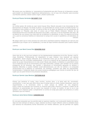 Me parece que una didáctica no ´parametral es fundamental para abrir fisuras en el dispositivo escolar,
para resistir a la dominación hegemónica latinoamericana, y en el caso de la filosofía, para encontrar
una filosofía autentica, desde nuestro origen y desde nuestra aula.

Escrito por Roxana Hernández 09/12/2007 17:33



Hola:
Un cordial saludo. Mi nombre es Juan maría Cuevas Silva, filósofo educador d ela Universidad de San
Buenaventura en Bogotá. He tenido el placer y la oportunidad de conocer el texto de Stella Quintar "La
Enseñanza como puente a la vida", el cual es el faro en la clase de didáctica con los estudiantes de
Licenciatura en Filosofía, este texto lo conocí por el Padre Alberto Echeverri, Director de las
Especializaciones de la Facultad de educación de la USB, y vaya que sí me ha impactado este texto, allí
se plasma de una manera muy clara esto de la didáctica no parametral, el reto y la urgencia de formar
con y para la conciencia histórica sin desconocer el campo de lo social, lo epistémico y la baturaleza de
las                                                                                              ciencias.

Me alegra saber que en otros sectores de nustra tierra colombiana estamos trabajando por salir de unos
parámetros que rompen con lo establecido y se trata de forjar hombres educados para nuestra historia.

Juanma

Escrito por Juan María Cuevas Silva 05/04/2008 18:53



Hace más de un año que tuve contacto con los planteamientos epistemicos de la Dra. Quintar y del Dr.
Hugo Zemelman, Prácticamente me despertarón un gran ineterés -muy especial- por generar
pensamiento, desde ángulos diferentes de la tradicional crítica que se hace de las cosas y de los
fenómenos que nos circundan cotidianamente, y que en la mayoría de las ocasiones las ignoramos a
pesar de su gran trascendencia en la vida social. Desde este estadio, la didáctica no parametral rompe
con la tradicional que da el conocimiento como algo inamovible y acbado, pero tambien con la postura
protagonica de los docentes, que tramiten y reproducen el conocimiento generado en tiempos y
espacios diferentes a nuestra realidad social latinoamericana, por ello me adihero a la propuesta
revolucionaria de la didáctica no parametral. Sin embargo, considero que debe ser argumentada,
fundamentada o fortalecida desde una propia tendencia pedagógica que oriente el sentido del tipo de
sujeto que se quiere formar en los procesos educativos.

Escrito por Germán López Mendoza 15/07/2008 04:59



Parece que perdimos el rumbo, hace muchos, muchos años, y la tarea está ahí, encontrarlo,
encontrarnos, y creo que será dificil ahora que el tiempo está en contra nuestra (docentes), pues los
requerimientos y la burocracia crece y crece porque la calidad es una exigencia.
Invito a todos los docentes que iniciemos un mirarnos para poder mirarnos y empezar a hablar de las
didácticas no parametrales que de nuevo nos marquen el rumbo, el nuestro, el que no se si nos
quitaron, nos lo dejamos quitar o simplemente no tuvimos el coraje para saber que teniamos un rumbo
identidario que nos robaron.

Escrito por Jiame Garcia Arbelaez 14/08/2008 04:55



Es una gran propuesta que nos permite estar en apertura cognitiva, ver la educación desde otra óptica,
dejar de mirar siempre en blanco y negro; además nos lleva a hacer reflexión sobre la verdadera tarea
que tenemos los educadores..formar educandos con mentes reflexivas, que les permitan ser sujetos
 