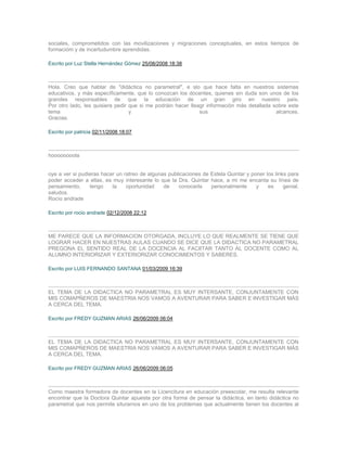 sociales, comprometidos con las movilizaciones y migraciones conceptuales, en estos tiempos de
formacióm y de incertudumbre aprendidas.

Escrito por Luz Stella Hernández Gómez 25/08/2008 18:38



Hola. Creo que hablar de "didàctica no parametral", e slo que hace falta en nuestros sistemas
educativos, y màs especìficamente, que lo conozcan los docentes, quienes sin duda son unos de los
grandes responsables de que la educaciòn de un gran giro en nuestro paìs.
Por otro lado, les quisiera pedir que si me podràin hacer lleagr informaciòn màs detallada sobre este
tema                              y                           sus                           alcances.
Gracias.

Escrito por patricia 02/11/2008 18:07



hoooooooola


oye a ver si pudieras hacer un ratreo de algunas publicaciones de Estela Quintar y poner los links para
poder acceder a ellas, es muy interesante lo que la Dra. Quintar hace, a mi me encanta su línea de
pensamiento,     tengo    la    oportunidad    de    conocerla    personalmente      y    es     genial.
saludos.
Rocío andrade

Escrito por rocio andrade 02/12/2008 22:12



ME PARECE QUE LA INFORMACION OTORGADA, INCLUYE LO QUE REALMENTE SE TIENE QUE
LOGRAR HACER EN NUESTRAS AULAS CUANDO SE DICE QUE LA DIDACTICA NO PARAMETRAL
PREGONA EL SENTIDO REAL DE LA DOCENCIA AL FACIITAR TANTO AL DOCENTE COMO AL
ALUMNO INTERIORIZAR Y EXTERIORIZAR CONOCIMIENTOS Y SABERES.

Escrito por LUIS FERNANDO SANTANA 01/03/2009 16:39



EL TEMA DE LA DIDACTICA NO PARAMETRAL ES MUY INTERSANTE, CONJUNTAMENTE CON
MIS COMAPÑEROS DE MAESTRIA NOS VAMOS A AVENTURAR PARA SABER E INVESTIGAR MÀS
A CERCA DEL TEMA.

Escrito por FREDY GUZMAN ARIAS 26/06/2009 06:04



EL TEMA DE LA DIDACTICA NO PARAMETRAL ES MUY INTERSANTE, CONJUNTAMENTE CON
MIS COMAPÑEROS DE MAESTRIA NOS VAMOS A AVENTURAR PARA SABER E INVESTIGAR MÀS
A CERCA DEL TEMA.

Escrito por FREDY GUZMAN ARIAS 26/06/2009 06:05



Como maestra formadora de docentes en la Licencitura en educación preescolar, me resulta relevante
encontrar que la Doctora Quintar apuesta por otra forma de pensar la didáctica, en tanto didáctica no
parametral que nos permite siturarnos en uno de los problemas que actualmente tienen los docentes al
 
