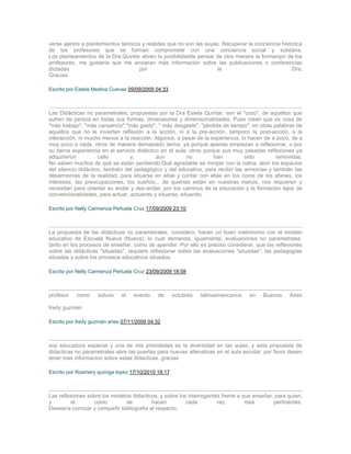 verse ajenos a plantemientos teóricos y realides que no son las suyas. Recuperar la conciencia historica
de los profesores que se forman compromete con una conciencia social y solidaria.
Los planteamientos de la Dra.Quintar abren la posibilidadde pensar de otra manera la formacipn de los
profesores, me gustaría que me enviaran más información sobre las publicaciones o conferencias
dictadas                             por                             la                             Dra.
Gracias

Escrito por Estela Medina Cuevas 09/09/2009 04:33



Las Didácticas no parametrales, propuestas por la Dra Estela Quintar, son el "coco", de aquellos que
sufren de pereza en todas sus formas, dimensiones y dimensionalidades. Pues creen que es cosa de
"más trabajo", "más cansancio","más gasto", " más desgaste", "pérdida de tiempo"; en otras palabras de
aquellos que no le invierten reflexión a la acción, ni a la pre-acción, tampoco la post-acción, a la
interacción, ni mucho menos a la reacción. Algunos, a pesar de la experiencia, lo hacen de a poco, de a
muy poco o nada, otros de manera demasiado tierna, ya porque apenas empiezan a reflexionar, o por
su tierna experiencia en el servicio didáctico en el aula; otros porque sus muy pasadas reflexiones ya
adquirieron          callo        y,         aun         no          han         sido        removidas.
No saben muchos de qué se están perdiendo.Qué agradable es romper con la rutina, abrir los espacios
del silencio didáctico, también del pedagógico y del educativo, para recibir las armonías y también las
desarmonías de la realidad, para situarse en ellas y contar con ellas en los coros de los afanes, los
intereses, las preocupaciones, los sueños... de quienes están en nuestras manos, nos requieren y
necesitan para orientar su andar y des-andar, por los caminos de la educación y la formación lejos de
convencionalidades, para actuar, actuando y situarse, situando.

Escrito por Nelly Carmenza Peñuela Cruz 17/09/2009 23:10



La propuesta de las didácticas no parametrales, considero, hacen un buen matrimonio con el modelo
educativo de Escuela Nueva (Nueva); lo cual demanda, igualmente, evaluaciones no parametrales,
tanto en los procesos de enseñar, como de apender. Por ello es preciso considerar, que las reflexiones
sobre las didácticas "situadas", requiere reflexionar sobre las evaluaciones "situadas", las pedagogías
situadas y sobre los procesos educativos situados.

Escrito por Nelly Carmenza Peñuela Cruz 23/09/2009 18:58



profesor   como     estuvo    el   evento    de      octubres   latinoamericanos   en   Buenos     Aires

fredy guzmán

Escrito por fredy guzmán arias 07/11/2009 04:32



soy educadora especial y una de mis prioridades es la diversidad en las aulas, y esta propuesta de
didacticas no parametrales abre las puertas para nuevas altenativas en el aula escolar. por favor deseo
tener mas informacion sobre estas didacticas. gracias

Escrito por Rosmery quiroga lopez 17/10/2010 19:17



Las reflexiones sobre los modelos didacticos, y sobre los interrogantes frente a que enseñar, para quien,
y        el       como         se          hacen         cada         vez         mas        pertinentes.
Desearía conocer y compartir bibliografia al respecto.
 