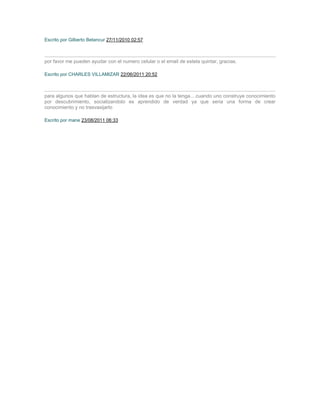 Escrito por Gilberto Betancur 27/11/2010 02:57



por favor me pueden ayudar con el numero celular o el email de estela quintar, gracias.

Escrito por CHARLES VILLAMIZAR 22/06/2011 20:52



para algunos que hablan de estructura, la idea es que no la tenga... cuando uno construye conocimiento
por descubrimiento, socializandolo es aprendido de verdad ya que seria una forma de crear
conocimiento y no trasvasijarlo

Escrito por mane 23/08/2011 06:33
 