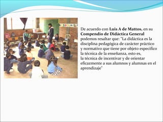 De acuerdo con Luis A de Mattos, en su
Compendio de Didáctica General
podemos resaltar que: "La didáctica es la
disciplina pedagógica de carácter práctico
y normativo que tiene por objeto especifico
la técnica de la enseñanza, esto es,
la técnica de incentivar y de orientar
eficazmente a sus alumnos y alumnas en el
aprendizaje"

 