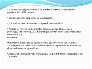 De acuerdo con el planteamiento de Imideo G Nérici, los principales
objetivos de la didáctica son:
• Llevar a cabo los propósitos de la educación.
• Hacer el proceso de enseñanza- aprendizaje mas eficaz.
• Aplicar los nuevos conocimientos provenientes de la biología, la
psicología, la sociología y la filosofía que puedan hacer la enseñanza más
consecuente y
coherente.
•Orientar la enseñanza de acuerdo con la edad evolutiva del alumno y
alumna para ayudarles a desarrollarse y realizarse plenamente, en función
de sus esfuerzos de aprendizaje.
•Adecuar la enseñanza y el aprendizaje, a las posibilidades y necesidades del
alumnado.

 