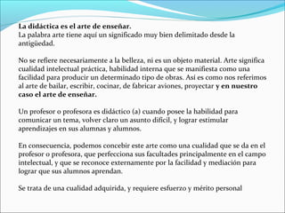 La didáctica es el arte de enseñar.
La palabra arte tiene aquí un significado muy bien delimitado desde la
antigüedad.
No se refiere necesariamente a la belleza, ni es un objeto material. Arte significa
cualidad intelectual práctica, habilidad interna que se manifiesta como una
facilidad para producir un determinado tipo de obras. Así es como nos referimos
al arte de bailar, escribir, cocinar, de fabricar aviones, proyectar y en nuestro
caso el arte de enseñar.
Un profesor o profesora es didáctico (a) cuando posee la habilidad para
comunicar un tema, volver claro un asunto difícil, y lograr estimular
aprendizajes en sus alumnas y alumnos.
En consecuencia, podemos concebir este arte como una cualidad que se da en el
profesor o profesora, que perfecciona sus facultades principalmente en el campo
intelectual, y que se reconoce externamente por la facilidad y mediación para
lograr que sus alumnos aprendan.
Se trata de una cualidad adquirida, y requiere esfuerzo y mérito personal

 