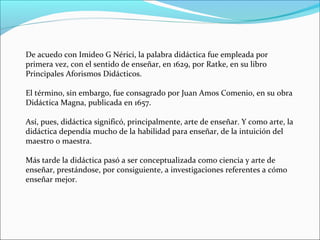 De acuedo con Imideo G Nérici, la palabra didáctica fue empleada por
primera vez, con el sentido de enseñar, en 1629, por Ratke, en su libro
Principales Aforismos Didácticos.
El término, sin embargo, fue consagrado por Juan Amos Comenio, en su obra
Didáctica Magna, publicada en 1657.
Así, pues, didáctica significó, principalmente, arte de enseñar. Y como arte, la
didáctica dependía mucho de la habilidad para enseñar, de la intuición del
maestro o maestra.
Más tarde la didáctica pasó a ser conceptualizada como ciencia y arte de
enseñar, prestándose, por consiguiente, a investigaciones referentes a cómo
enseñar mejor.

 