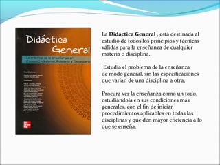 La Didáctica General , está destinada al
estudio de todos los principios y técnicas
válidas para la enseñanza de cualquier
materia o disciplina.
Estudia el problema de la enseñanza
de modo general, sin las especificaciones
que varían de una disciplina a otra.
Procura ver la enseñanza como un todo,
estudiándola en sus condiciones más
generales, con el fin de iniciar
procedimientos aplicables en todas las
disciplinas y que den mayor eficiencia a lo
que se enseña.

 