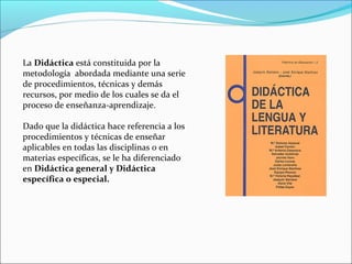 La Didáctica está constituida por la
metodología abordada mediante una serie
de procedimientos, técnicas y demás
recursos, por medio de los cuales se da el
proceso de enseñanza-aprendizaje.
Dado que la didáctica hace referencia a los
procedimientos y técnicas de enseñar
aplicables en todas las disciplinas o en
materias específicas, se le ha diferenciado
en Didáctica general y Didáctica
específica o especial.

 