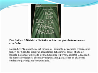 Para Imideo G Nérici: La didáctica se interesa por el cómo va a ser
enseñado.
Nérici dice: “La didáctica es el estudio del conjunto de recursos técnicos que
tienen por finalidad dirigir el aprendizaje del alumno, con el objeto de
llevarle a alcanzar un estado de madurez que le permita encarar la realidad,
de manera consciente, eficiente y responsable, para actuar en ella como
ciudadano participante y responsable.”

 