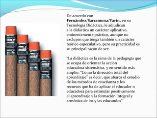 De acuerdo con
Fernández/Sarramona/Tarín, en su
Tecnología Didáctica, le adjudican
a la didáctica un carácter aplicativo,
eminentemente práctico, aunque no
excluyen que tenga también un carácter
teórico especulativo, pero su practicidad es
su principal razón de ser:
“La didáctica es la rama de la pedagogía que
se ocupa de orientar la acción
educadora sistemática, y en sentido más
amplio: “Como la dirección total del
aprendizaje” es decir, que abarca el estudio
de los métodos de enseñanza y los
recursos que ha de aplicar el educador o
educadora para estimular positivamente
el aprendizaje y la formación integral y
armónica de los y las educandos”

 