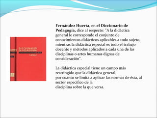 Fernández Huerta, en el Diccionario de
Pedagogía, dice al respecto: "A la didáctica
general le corresponde el conjunto de
conocimientos didácticos aplicables a todo sujeto,
mientras la didáctica especial es todo el trabajo
docente y métodos aplicados a cada una de las
disciplinas o artes humanas dignas de
consideración".
La didáctica especial tiene un campo más
restringido que la didáctica general,
por cuanto se limita a aplicar las normas de ésta, al
sector específico de la
disciplina sobre la que versa.

 
