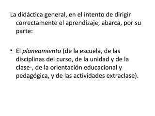 La didáctica general, en el intento de dirigir
correctamente el aprendizaje, abarca, por su
parte:
• El planeamiento (de la escuela, de las
disciplinas del curso, de la unidad y de la
clase­, de la orientación educacional y
pedagógica, y de las actividades extraclase).

 