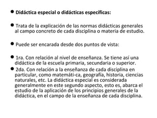 Didáctica especial o didácticas específicas:
Trata de la explicación de las normas didácticas generales
al campo concreto de cada disciplina o materia de estudio.
Puede ser encarada desde dos puntos de vista:
1ra. Con relación al nivel de enseñanza. Se tiene así una
didáctica de la escuela primaria, secundaria o superior.
2da. Con relación a la enseñanza de cada disciplina en
particular, como matemáti­ca, geografía, historia, ciencias
naturales, etc. La didáctica especial es considerada
generalmente en este segundo aspecto, esto es, abarca el
estudio de la aplicación de los principios generales de la
didáctica, en el campo de la enseñanza de cada disciplina.

 