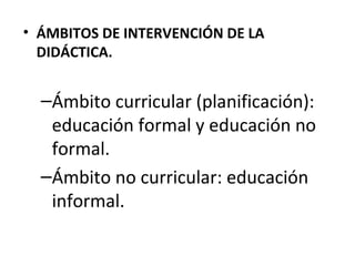 • ÁMBITOS DE INTERVENCIÓN DE LA
DIDÁCTICA.

–Ámbito curricular (planificación):
educación formal y educación no
formal.
–Ámbito no curricular: educación
informal.

 