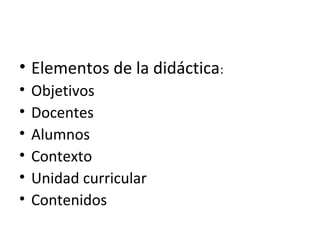 • Elementos de la didáctica:
•
•
•
•
•
•

Objetivos
Docentes
Alumnos
Contexto
Unidad curricular
Contenidos

 