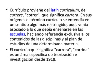 • Currículo proviene del latín curriculum, de
currere, "correr", que significa carrera. En sus
orígenes el término currículo se entendía en
un sentido algo más restringido, pues venía
asociado a lo que debía enseñarse en las
escuelas, haciendo referencia exclusiva a los
contenidos de las disciplinas y al plan de
estudios de una determinada materia.
• El currículo que significa "carrera", "corrida"
es un área específica de teorización e
investigación desde 1918.

 