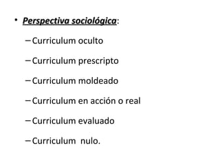 • Perspectiva sociológica:
sociológica
– Curriculum oculto
– Curriculum prescripto
– Curriculum moldeado
– Curriculum en acción o real
– Curriculum evaluado
– Curriculum nulo.

 