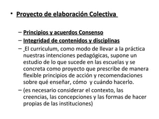 • Proyecto de elaboración Colectiva
– Principios y acuerdos Consenso
– Integridad de contenidos y disciplinas
– El curriculum, como modo de llevar a la práctica
nuestras intenciones pedagógicas, supone un
estudio de lo que sucede en las escuelas y se
concreta como proyecto que prescribe de manera
flexible principios de acción y recomendaciones
sobre qué enseñar, cómo y cuándo hacerlo.
– (es necesario considerar el contexto, las
creencias, las concepciones y las formas de hacer
propias de las instituciones)

 