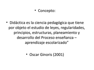 • Concepto:
• Didáctica es la ciencia pedagógica que tiene
por objeto el estudio de leyes, regularidades,
principios, estructuras, planeamiento y
desarrollo del Proceso enseñanza –
aprendizaje escolarizado”
• Oscar Ginoris (2001)

 