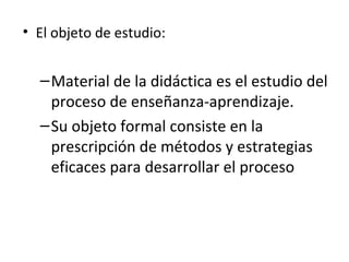 • El objeto de estudio:

– Material de la didáctica es el estudio del
proceso de enseñanza-aprendizaje.
– Su objeto formal consiste en la
prescripción de métodos y estrategias
eficaces para desarrollar el proceso

 