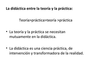La didáctica entre la teoría y la práctica:
Teoría>práctica>teoría >práctica
• La teoría y la práctica se necesitan
mutuamente en la didáctica.
• La didáctica es una ciencia práctica, de
intervención y transformadora de la realidad.

 