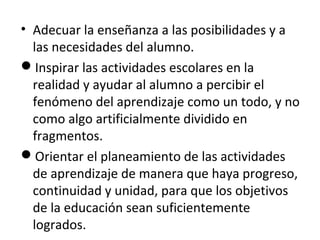 • Adecuar la enseñanza a las posibilidades y a
las necesidades del alumno.
Inspirar las actividades escolares en la
realidad y ayudar al alumno a percibir el
fenómeno del aprendizaje como un todo, y no
como algo artificialmente dividido en
fragmentos.
Orientar el planeamiento de las actividades
de aprendizaje de manera que haya progreso,
continuidad y unidad, para que los objetivos
de la educación sean suficientemente
logrados.

 