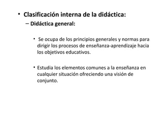 • Clasificación interna de la didáctica:
– Didáctica general:
• Se ocupa de los principios generales y normas para
dirigir los procesos de enseñanza­aprendizaje hacia
los objetivos educativos.

• Estudia los elementos comunes a la enseñanza en
cualquier situación ofreciendo una visión de
conjunto.

 