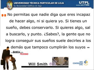   No permitas que nadie diga que eres incapaz de hacer algo, ni si quiera yo. Si tienes un sueño, debes conservarlo. Si quieres algo, sal a buscarlo, y punto. ¿Sabes?, la gente que no logra conseguir sus sueños suele decirles a los demás que tampoco cumplirán los suyos “ ” Will Smith  > 