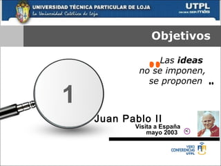Objetivos Las  ideas  no se imponen, se proponen   “ ” Juan Pablo II   V isita a España mayo 2003   1 > 