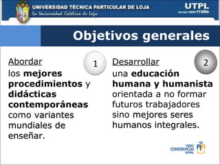 Abordar   los  mejores procedimientos  y  didácticas contemporáneas  como  variantes mundiales de enseñar . Objetivos generales Desarrollar   una  educación humana y humanista  orientada a no formar futuros trabajadores sino  mejores seres humanos integrales. 1 2 