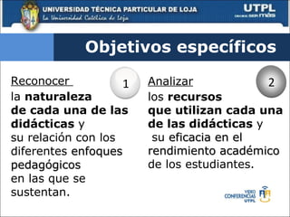 Reconocer  la  naturaleza  de cada una de las didácticas  y  su relación con los diferentes  enfoques pedagógicos  en las que se sustentan. Objetivos específicos Analizar los  recursos  que utilizan cada una de las didácticas  y  su  eficacia en el rendimiento académico  de los estudiantes. 1 2 