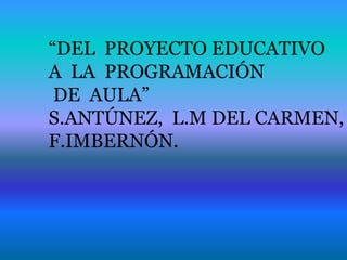 “DEL PROYECTO EDUCATIVO
A LA PROGRAMACIÓN
DE AULA”
S.ANTÚNEZ, L.M DEL CARMEN,
F.IMBERNÓN.
 